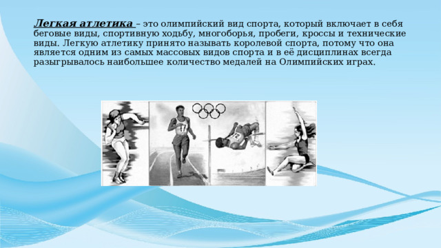 Легкая атлетика – это олимпийский вид спорта, который включает в себя беговые виды, спортивную ходьбу, многоборья, пробеги, кроссы и технические виды. Легкую атлетику принято называть королевой спорта, потому что она является одним из самых массовых видов спорта и в её дисциплинах всегда разыгрывалось наибольшее количество медалей на Олимпийских играх.    