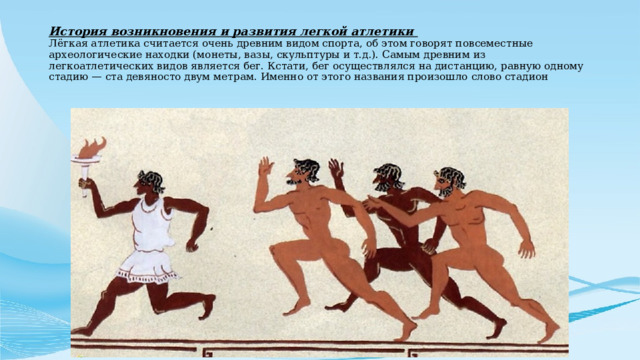 История возникновения и развития легкой атлетики  Лёгкая атлетика считается очень древним видом спорта, об этом говорят повсеместные археологические находки (монеты, вазы, скульптуры и т.д.). Самым древним из легкоатлетических видов является бег. Кстати, бег осуществлялся на дистанцию, равную одному стадию — ста девяносто двум метрам. Именно от этого названия произошло слово стадион 