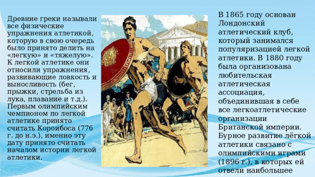 В 1865 году основан Лондонский атлетический клуб, который занимался популяризацией легкой атлетики. В 1880 году была организована любительская атлетическая ассоциация, объединившая в себе все легкоатлетические организации Британской империи. Бурное развитие лёгкой атлетики связано с олимпийскими играми (1896 г.), в которых ей отвели наибольшее место.   Древние греки называли все физические упражнения атлетикой, которую в свою очередь было принято делить на «легкую» и «тяжелую». К легкой атлетике они относили упражнения, развивающие ловкость и выносливость (бег, прыжки, стрельба из лука, плавание и т.д.). Первым олимпийским чемпионом по легкой атлетике принято считать Короибоса (776 г. до н.э.), именно эту дату принято считать началом истории легкой атлетики. 