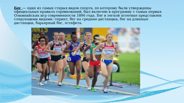 Бег — один из самых старых видов спорта, по которому были утверждены официальные правила соревнований, был включен в программу с самых первых Олимпийских игр современности 1896 года. Бег в легкой атлетике представлен следующими видами: спринт, бег на средние дистанции, бег на длинные дистанции, барьерный бег, эстафета. 