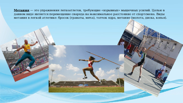 Метания — это упражнения легкоатлетов, требующие «взрывных» мышечных усилий. Целью в данном виде является перемещение снаряда на максимальное расстояние от спортсмена. Виды метания в легкой атлетике: бросок (гранаты, мяча), толчок ядра, метание (молота, диска, копья).   