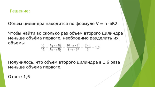 Решение: Объем цилиндра находится по формуле V = h ⋅πR2. Чтобы найти во сколько раз объем второго цилиндра меньше объёма первого, необходимо разделить их объемы Получилось, что объем второго цилиндра в 1,6 раза меньше объема первого. Ответ: 1,6 