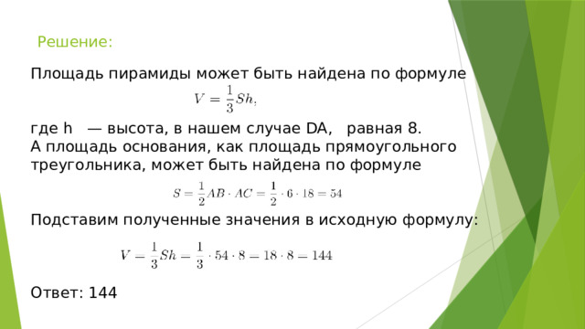 Решение: Площадь пирамиды может быть найдена по формуле где h — высота, в нашем случае DA, равная 8. А площадь основания, как площадь прямоугольного треугольника, может быть найдена по формуле Подставим полученные значения в исходную формулу: Ответ: 144 