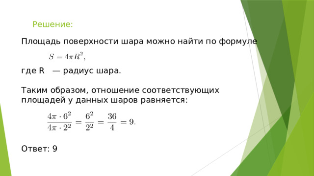 Решение: Площадь поверхности шара можно найти по формуле где R — радиус шара. Таким образом, отношение соответствующих площадей у данных шаров равняется: Ответ: 9 
