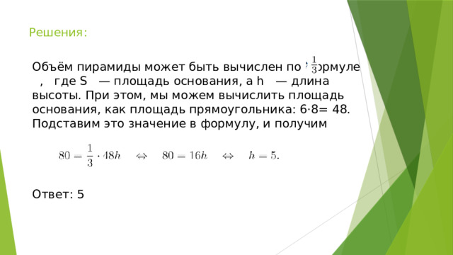 Решения: Объём пирамиды может быть вычислен по формуле , где S — площадь основания, а h — длина высоты. При этом, мы можем вычислить площадь основания, как площадь прямоугольника: 6⋅8= 48. Подставим это значение в формулу, и получим Ответ: 5 