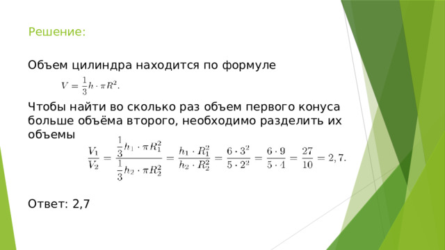 Решение: Объем цилиндра находится по формуле Чтобы найти во сколько раз объем первого конуса больше объёма второго, необходимо разделить их объемы Ответ: 2,7 