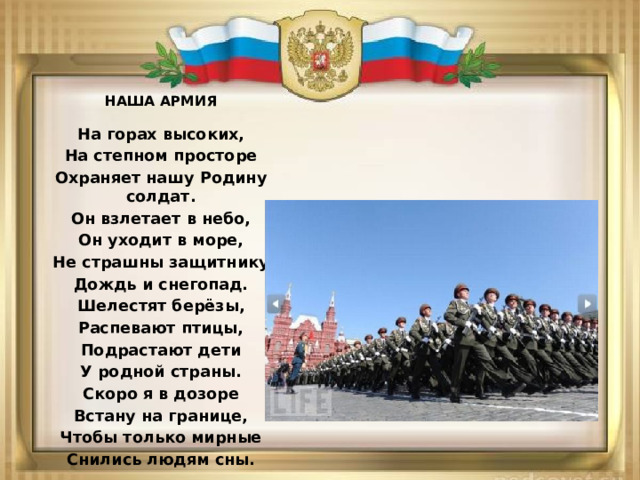 НАША АРМИЯ На горах высоких, На степном просторе Охраняет нашу Родину солдат. Он взлетает в небо, Он уходит в море, Не страшны защитнику Дождь и снегопад. Шелестят берёзы, Распевают птицы, Подрастают дети У родной страны. Скоро я в дозоре Встану на границе, Чтобы только мирные Снились людям сны.  