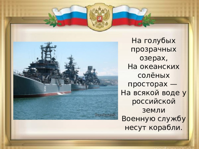 На голубых прозрачных озерах,  На океанских солёных просторах —   На всякой воде у российской земли  Военную службу несут корабли. 