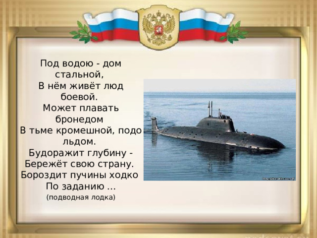 Под водою - дом стальной,   В нём живёт люд боевой.   Может плавать бронедом   В тьме кромешной, подо льдом.   Будоражит глубину -  Бережёт свою страну.   Бороздит пучины ходко   По заданию ... (подводная лодка) 