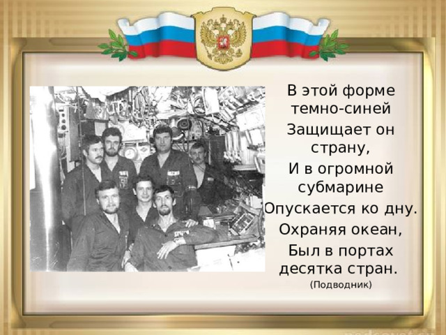 В этой форме темно-синей Защищает он страну, И в огромной субмарине Опускается ко дну. Охраняя океан, Был в портах десятка стран. (Подводник) 