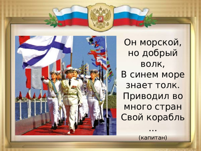 Он морской, но добрый волк,  В синем море знает толк.  Приводил во много стран  Свой корабль … (капитан) 