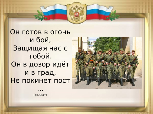 Он готов в огонь и бой,  Защищая нас с тобой.  Он в дозор идёт и в град,  Не покинет пост … (солдат) 