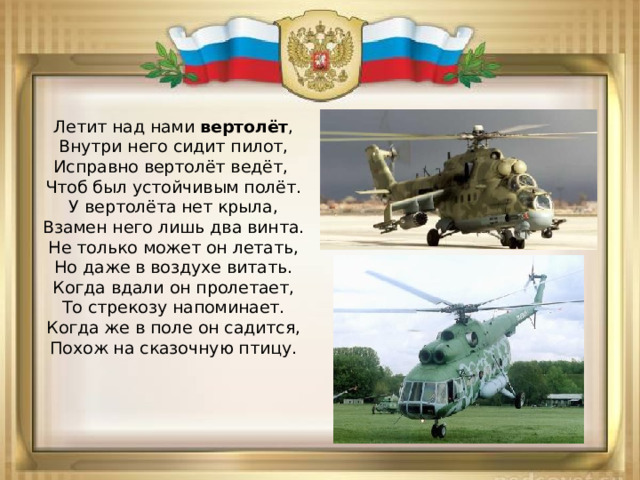 Летит над нами  вертолёт ,  Внутри него сидит пилот,  Исправно вертолёт ведёт,   Чтоб был устойчивым полёт.  У вертолёта нет крыла,  Взамен него лишь два винта.  Не только может он летать,  Но даже в воздухе витать.  Когда вдали он пролетает,  То стрекозу напоминает.  Когда же в поле он садится,  Похож на сказочную птицу.   