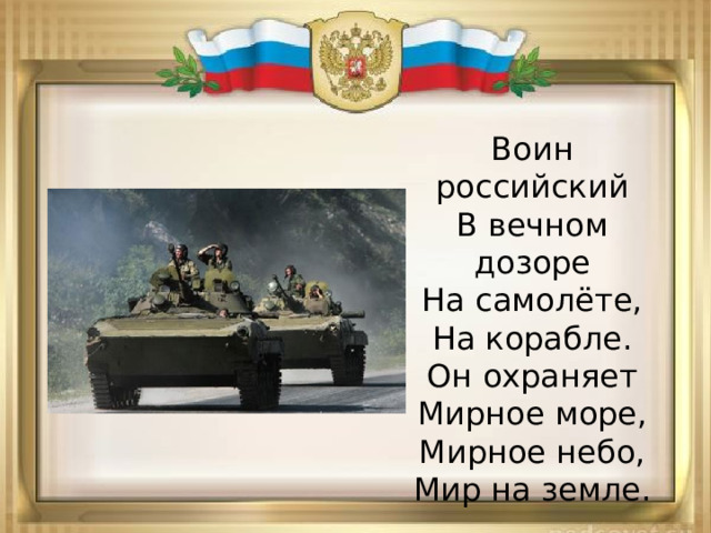 Воин российский  В вечном дозоре  На самолёте,  На корабле.  Он охраняет  Мирное море,  Мирное небо,  Мир на земле. 