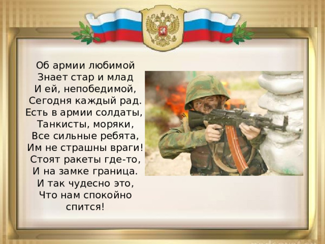 Об армии любимой  Знает стар и млад  И ей, непобедимой,  Сегодня каждый рад.  Есть в армии солдаты,   Танкисты, моряки,  Все сильные ребята,  Им не страшны враги!  Стоят ракеты где-то,  И на замке граница.  И так чудесно это,  Что нам спокойно спится! 