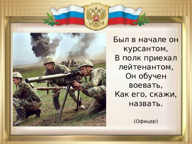 Был в начале он курсантом,  В полк приехал лейтенантом,  Он обучен воевать,  Как его, скажи, назвать.  (Офицер) 