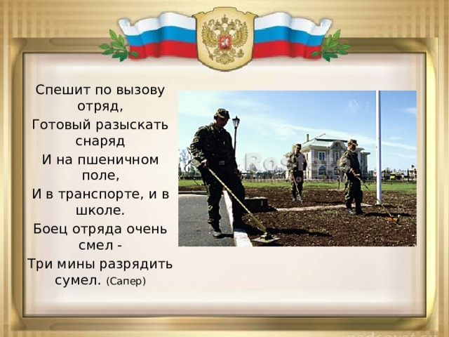 Спешит по вызову отряд, Готовый разыскать снаряд И на пшеничном поле, И в транспорте, и в школе. Боец отряда очень смел - Три мины разрядить сумел. (Сапер) 