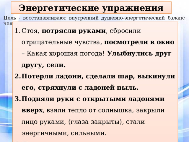 Энергетические упражнения Цель - восстанавливают внутренний душевно-энергетический баланс человека. Стоя, потрясли руками , сбросили отрицательные чувства, посмотрели в окно – Какая хорошая погода! Улыбнулись друг другу, сели. Потерли ладони, сделали шар, выкинули его, стряхнули с ладоней пыль. Подняли руки с открытыми ладонями вверх , взяли тепло от солнышка, закрыли лицо руками, (глаза закрыты), стали энергичными, сильными. Потянулись, кости затрещали, резко выдохнули Фуф! Ну и денек! 