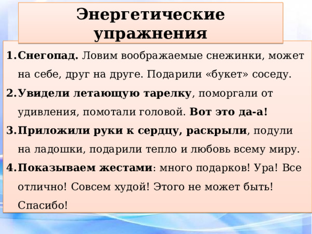 Энергетические упражнения Снегопад. Ловим воображаемые снежинки, может на себе, друг на друге. Подарили «букет» соседу. Увидели летающую тарелку , поморгали от удивления, помотали головой. Вот это да-а! Приложили руки к сердцу, раскрыли , подули на ладошки, подарили тепло и любовь всему миру. Показываем жестами : много подарков! Ура! Все отлично! Совсем худой! Этого не может быть! Спасибо! 