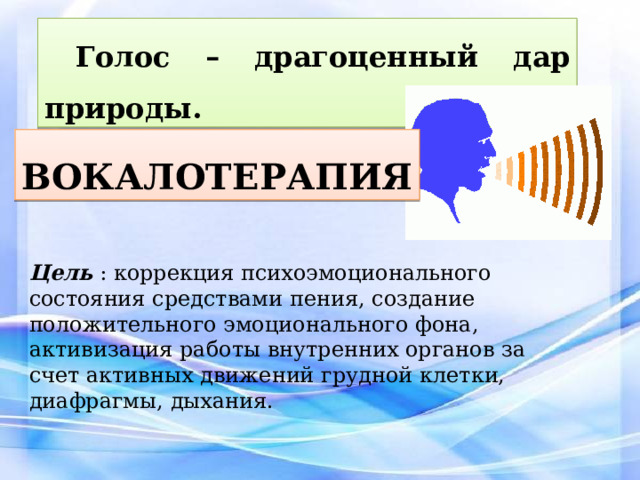 Голос – драгоценный дар природы. ВОКАЛОТЕРАПИЯ Цель  : коррекция психоэмоционального состояния средствами пения, создание положительного эмоционального фона, активизация работы внутренних органов за счет активных движений грудной клетки, диафрагмы, дыхания. 