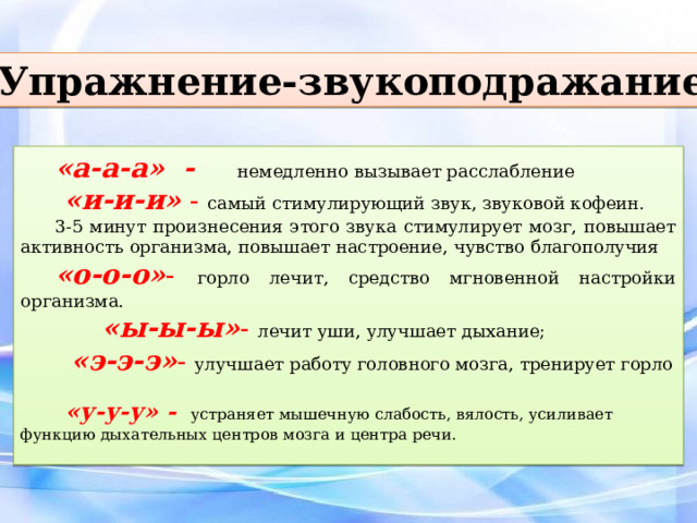 Упражнение-звукоподражание «а-а-а» -  немедленно вызывает расслабление  «и-и-и» - самый стимулирующий звук, звуковой кофеин. 3-5 минут произнесения этого звука стимулирует мозг, повышает активность организма, повышает настроение, чувство благополучия «о-о-о» - горло лечит, средство мгновенной настройки организма.  «ы-ы-ы» - лечит уши, улучшает дыхание;   «э-э-э» - улучшает работу головного мозга, тренирует горло   «у-у-у» -  устраняет мышечную слабость, вялость, усиливает функцию дыхательных центров мозга и центра речи. 