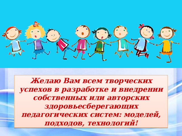 Желаю Вам всем творческих успехов в разработке и внедрении собственных или авторских здоровьесберегающих педагогических систем: моделей, подходов, технологий! 