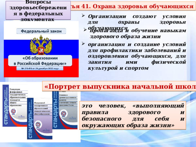 Вопросы здоровьесбережения в федеральных документах Статья 41. Охрана здоровья обучающихся Организации создают условия для охраны здоровья обучающихся пропаганда и обучение навыкам здорового образа жизни организация и создание условий для профилактики заболеваний и оздоровления обучающихся, для занятия ими физической культурой и спортом «Портрет выпускника начальной школы» это человек, «выполняющий правила здорового и безопасного для себя и окружающих образа жизни» 
