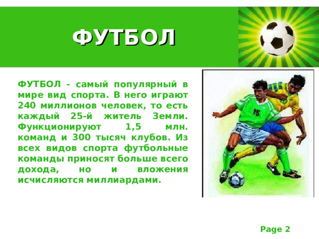  ФУТБОЛ ФУТБОЛ - самый популярный в мире вид спорта. В него играют 240 миллионов человек, то есть каждый 25-й житель Земли. Функционируют 1,5 млн. команд и 300 тысяч клубов. Из всех видов спорта футбольные команды приносят больше всего дохода, но и вложения исчисляются миллиардами. 