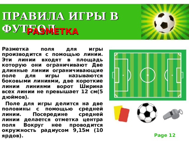 ПРАВИЛА ИГРЫ В ФУТБОЛ РАЗМЕТКА  Разметка поля для игры производится с помощью линии. Эти линии входят в площадь которую они ограничивают Две длинные линии ограничивающие поле для игры называются боковыми линиями, две короткие линии линиями ворот Ширина всех линии не превышает 12 см(5 дюймов).  Поле для игры делится на две половины с помощью средней линии. Посередине средней линии делается отметка центра поля Вокруг нее проводится окружность радиусом 9,15м (10 ярдов).  