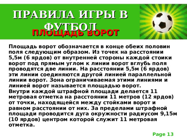 ПРАВИЛА ИГРЫ В ФУТБОЛ  ПЛОЩАДЬ ВОРОТ  Площадь ворот обозначается в конце обеих половин поля следующим образом. Из точек на расстоянии 5,5м (6 ярдов) от внутренней стороны каждой стоики ворот под прямым углом к линии ворот вглубь поля проводятся две линии. На расстоянии 5,5м (6 ярдов) эти линии соединяются другой линией параллельной линии ворот. Зона ограничиваемая этими линиями и линией ворот называется площадью ворот.  Внутри каждой штрафной площади делается 11 метровая отметка на расстоянии 11 метров (12 ярдов) от точки, находящейся между стойками ворот и равном расстоянии от них. За пределами штрафной площади проводится дуга окружности радиусом 9,15м (10 ярдов) центром которой служит 11 метровая отметка.  