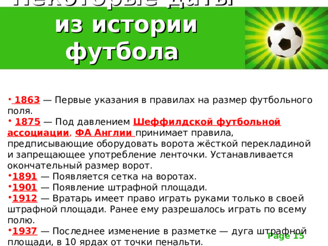 Некоторые даты  из истории футбола  1863 — Первые указания в правилах на размер футбольного поля.  1875 — Под давлением Шеффилдской футбольной ассоциации , ФА Англии принимает правила, предписывающие оборудовать ворота жёсткой перекладиной и запрещающее употребление ленточки. Устанавливается окончательный размер ворот. 1891 — Появляется сетка на воротах. 1901 — Появление штрафной площади. 1912 — Вратарь имеет право играть руками только в своей штрафной площади. Ранее ему разрешалось играть по всему полю. 1937 — Последнее изменение в разметке — дуга штрафной площади, в 10 ярдах от точки пенальти. 