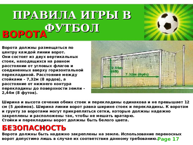 ПРАВИЛА ИГРЫ В ФУТБОЛ ВОРОТА   Ворота должны размещаться по центру каждой линии ворот.  Они состоят из двух вертикальных стоек, находящихся на равном расстоянии от угловых флагов и соединенных вверху горизонтальной перекладиной. Расстояние между стойками - 7,32м (8 ярдов), а расстояние от нижнего контура перекладины до поверхности земли - 2,44м (8 футов).  Ширина и высота сечения обеих стоек и перекладины одинакова и не превышает 12 см (5 дюймов). Ширина линии ворот равна ширине стоек и перекладины. К воротам и грунту за воротами могут прикрепляться сетки, которые должны надежно закреплены и расположены так, чтобы не мешать вратарю.  Стойки и перекладины ворот должны быть белого цвета. БЕЗОПАСНОСТЬ   Ворота должны быть надежно закреплены на земле. Использование переносных ворот допустимо лишь в случае их соответствия данному требованию. 