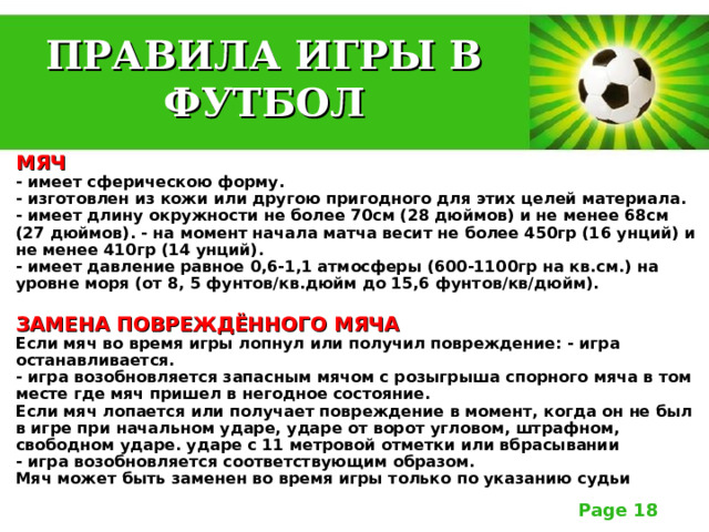 ПРАВИЛА ИГРЫ В ФУТБОЛ МЯЧ  - имеет сферическою форму.  - изготовлен из кожи или другою пригодного для этих целей материала.  - имеет длину окружности не более 70см (28 дюймов) и не менее 68см (27 дюймов). - на момент начала матча весит не более 450гр (16 унций) и не менее 410гр (14 унций).  - имеет давление равное 0,6-1,1 атмосферы (600-1100гр на кв.см.) на уровне моря (от 8, 5 фунтов/кв.дюйм до 15,6 фунтов/кв/дюйм).   ЗАМЕНА ПОВРЕЖДЁННОГО МЯЧА  Если мяч во время игры лопнул или получил повреждение: - игра останавливается.  - игра возобновляется запасным мячом с розыгрыша спорного мяча в том месте где мяч пришел в негодное состояние.  Если мяч лопается или получает повреждение в момент, когда он не был в игре при начальном ударе, ударе от ворот угловом, штрафном, свободном ударе. ударе с 11 метровой отметки или вбрасывании  - игра возобновляется соответствующим образом.  Мяч может быть заменен во время игры только по указанию судьи 