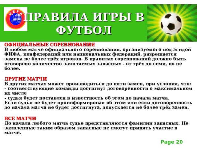 ПРАВИЛА ИГРЫ В ФУТБОЛ ОФИЦИАЛЬНЫЕ СОРЕВНОВАНИЯ  В любом матче официального соревнования, организуемого под эгидой ФИФА, конфедераций или национальных федераций, разрешается замена не более трёх игроков. В правилах соревнований должно быть оговорено количество заявляемых запасных - от трёх до семи, но не более.  ДРУГИЕ МАТЧИ  В других матчах может производиться до пяти замен, при условии, что:  - соответствующие команды достигнут договоренности о максимальном их числе  - судья будет поставлен в известность об этом до начала матча.  Если судья не будет проинформирован об этом или если договоренность до начала матча не будет достигнута, допускается не более трёх замен.  ВСЕ МАТЧИ  До начала любого матча судье представляются фамилии запасных. Не заявленные таким образом запасные не смогут принять участие в матче.   