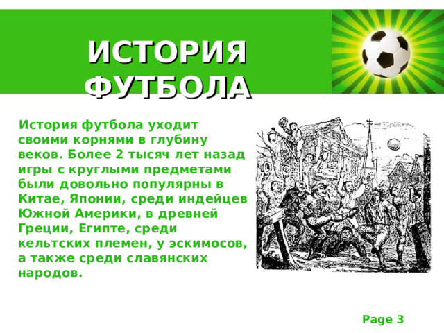 ИСТОРИЯ ФУТБОЛА История футбола уходит своими корнями в глубину веков. Более 2 тысяч лет назад игры с круглыми предметами были довольно популярны в Китае, Японии, среди индейцев Южной Америки, в древней Греции, Египте, среди кельтских племен, у эскимосов, а также среди славянских народов. 