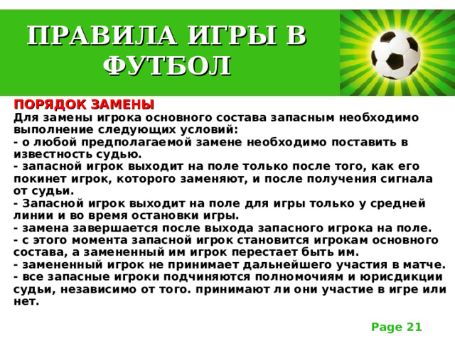 ПРАВИЛА ИГРЫ В ФУТБОЛ ПОРЯДОК ЗАМЕНЫ  Для замены игрока основного состава запасным необходимо выполнение следующих условий:  - о любой предполагаемой замене необходимо поставить в известность судью.  - запасной игрок выходит на поле только после того, как его покинет игрок, которого заменяют, и после получения сигнала от судьи.  - Запасной игрок выходит на поле для игры только у средней линии и во время остановки игры.  - замена завершается после выхода запасного игрока на поле.  - с этого момента запасной игрок становится игрокам основного состава, а замененный им игрок перестает быть им.  - замененный игрок не принимает дальнейшего участия в матче.  - все запасные игроки подчиняются полномочиям и юрисдикции судьи, независимо от того. принимают ли они участие в игре или нет. 