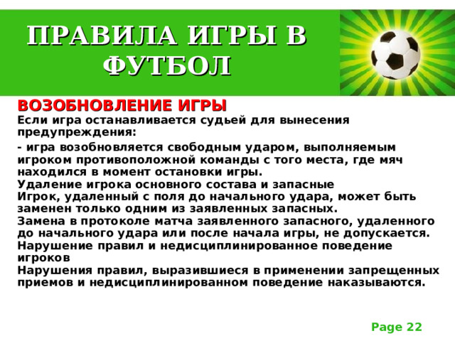 ПРАВИЛА ИГРЫ В ФУТБОЛ ВОЗОБНОВЛЕНИЕ ИГРЫ  Если игра останавливается судьей для вынесения предупреждения: - игра возобновляется свободным ударом, выполняемым игроком противоположной команды с того места, где мяч находился в момент остановки игры.  Удаление игрока основного состава и запасные  Игрок, удаленный с поля до начального удара, может быть заменен только одним из заявленных запасных.  Замена в протоколе матча заявленного запасного, удаленного до начального удара или после начала игры, не допускается.  Нарушение правил и недисциплинированное поведение игроков  Нарушения правил, выразившиеся в применении запрещенных приемов и недисциплинированном поведение наказываются. 