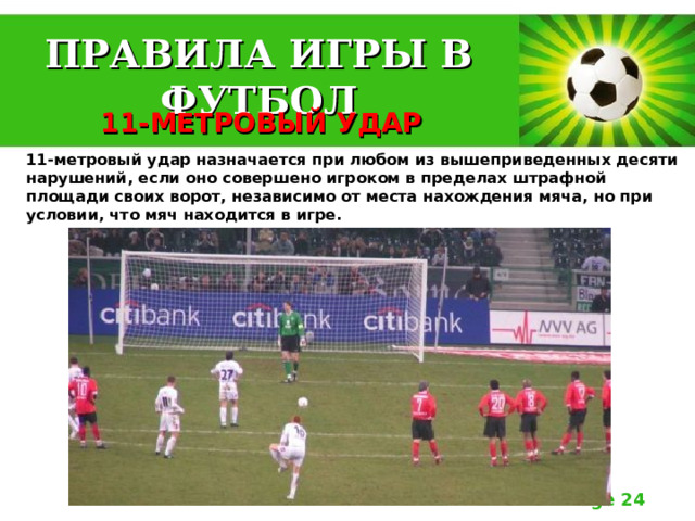 ПРАВИЛА ИГРЫ В ФУТБОЛ 11-МЕТРОВЫЙ УДАР 11-метровый удар назначается при любом из вышеприведенных десяти нарушений, если оно совершено игроком в пределах штрафной площади своих ворот, независимо от места нахождения мяча, но при условии, что мяч находится в игре. 