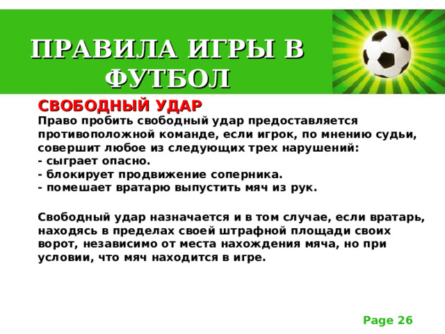 ПРАВИЛА ИГРЫ В ФУТБОЛ СВОБОДНЫЙ УДАР  Право пробить свободный удар предоставляется противоположной команде, если игрок, по мнению судьи, совершит любое из следующих трех нарушений:  - сыграет опасно.  - блокирует продвижение соперника.  - помешает вратарю выпустить мяч из рук.   Свободный удар назначается и в том случае, если вратарь, находясь в пределах своей штрафной площади своих ворот, независимо от места нахождения мяча, но при условии, что мяч находится в игре. 