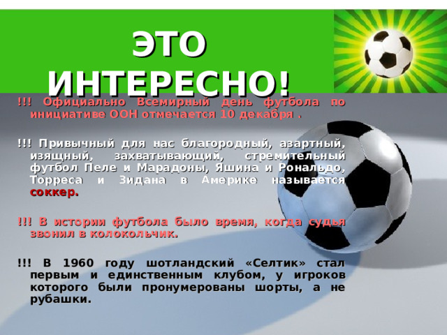 ЭТО ИНТЕРЕСНО!   !!! Официально Всемирный день футбола по инициативе ООН отмечается 10 декабря .  !!! Привычный для нас благородный, азартный, изящный, захватывающий, стремительный футбол Пеле и Марадоны, Яшина и Рональдо, Торреса и Зидана в Америке называется соккер .  !!! В истории футбола было время, когда судья звонил в колокольчик.  !!! В 1960 году шотландский «Селтик» стал первым и единственным клубом, у игроков которого были пронумерованы шорты, а не рубашки.  