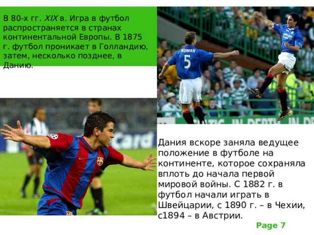 В 80-х гг. Х I Х в. Игра в футбол распространяется в странах континентальной Европы. В 1875 г. футбол проникает в Голландию, затем, несколько позднее, в Данию. Дания вскоре заняла ведущее положение в футболе на континенте, которое сохраняла вплоть до начала первой мировой войны. С 1882 г. в футбол начали играть в Швейцарии, с 1890 г. – в Чехии, с1894 – в Австрии. 