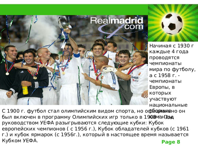 Начиная с 1930 г каждые 4 года проводятся чемпионаты мира по футболу, а с 1958 г. - чемпионаты Европы, в которых участвуют национальные сборные команды. С 1900 г. футбол стал олимпийским видом спорта, но официально он был включен в программу Олимпийских игр только в 1908 г. Под руководством УЕФА разыгрываются следующие кубки: Кубок европейских чемпионов ( с 1956 г.), Кубок обладателей кубков (с 1961 г.) и кубок ярмарок (с 1956г.), который в настоящее время называется Кубком УЕФА. 
