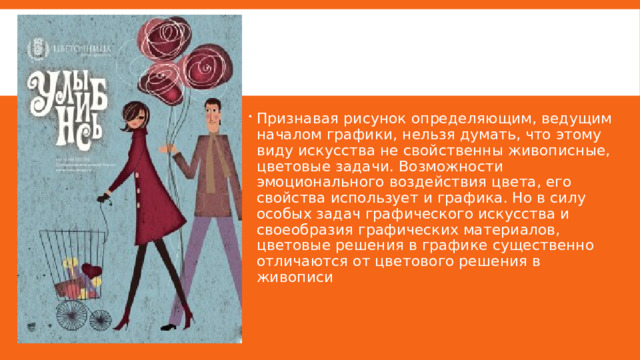 Признавая рисунок определяющим, ведущим началом графики, нельзя думать, что этому виду искусства не свойственны живописные, цветовые задачи. Возможности эмоционального воздействия цвета, его свойства использует и графика. Но в силу особых задач графического искусства и своеобразия графических материалов, цветовые решения в графике существенно отличаются от цветового решения в живописи 