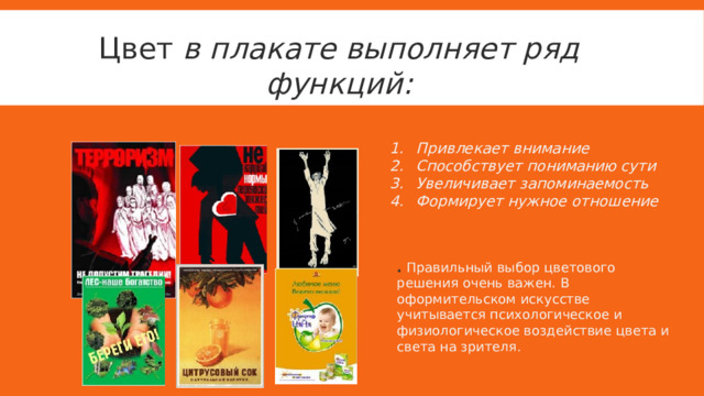 Цвет в плакате выполняет ряд функций: Привлекает внимание Способствует пониманию сути Увеличивает запоминаемость Формирует нужное отношение .  Правильный выбор цветового решения очень важен. В оформительском искусстве учитывается психологическое и физиологическое воздействие цвета и света на зрителя. 