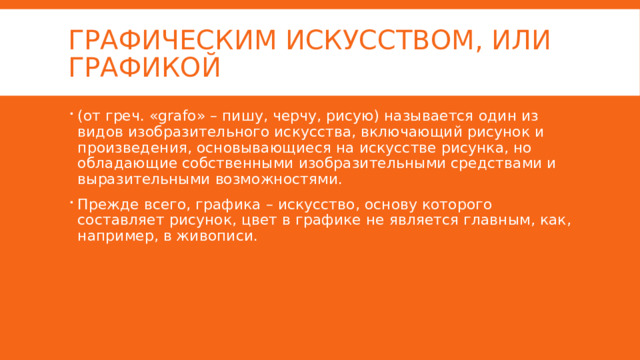 Графическим искусством, или графикой (от греч. «grafo» – пишу, черчу, рисую) называется один из видов изобразительного искусства, включающий рисунок и произведения, основывающиеся на искусстве рисунка, но обладающие собственными изобразительными средствами и выразительными возможностями. Прежде всего, графика – искусство, основу которого составляет рисунок, цвет в графике не является главным, как, например, в живописи. 