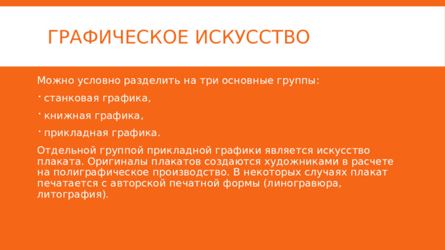 графическое искусство Можно условно разделить на три основные группы: станковая графика, книжная графика, прикладная графика. Отдельной группой прикладной графики является искусство плаката. Оригиналы плакатов создаются художниками в расчете на полиграфическое производство. В некоторых случаях плакат печатается с авторской печатной формы (линогравюра, литография). 