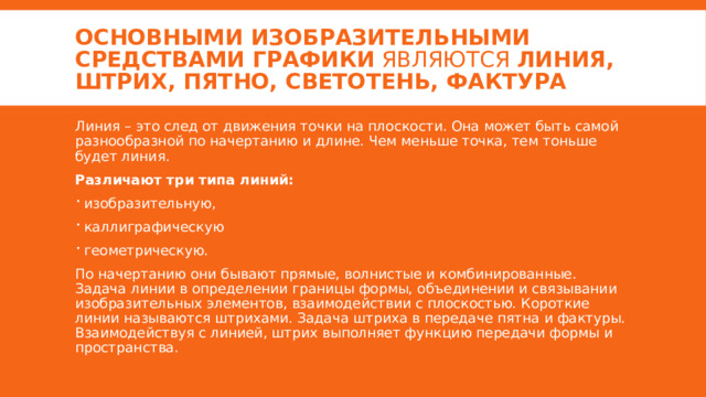 Основными изобразительными средствами графики  являются  линия, штрих, пятно, светотень, фактура Линия – это след от движения точки на плоскости. Она может быть самой разнообразной по начертанию и длине. Чем меньше точка, тем тоньше будет линия. Различают три типа линий: изобразительную, каллиграфическую геометрическую. По начертанию они бывают прямые, волнистые и комбинированные. Задача линии в определении границы формы, объединении и связывании изобразительных элементов, взаимодействии с плоскостью. Короткие линии называются штрихами. Задача штриха в передаче пятна и фактуры. Взаимодействуя с линией, штрих выполняет функцию передачи формы и пространства. 