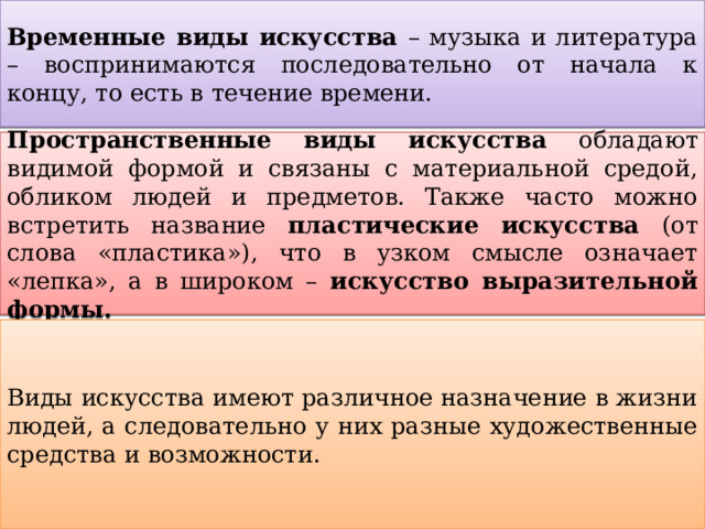 Временные виды искусства – музыка и литература – воспринимаются последовательно от начала к концу, то есть в течение времени. Пространственные виды искусства обладают видимой формой и связаны с материальной средой, обликом людей и предметов. Также часто можно встретить название пластические искусства (от слова «пластика»), что в узком смысле означает «лепка», а в широком – искусство выразительной формы. Виды искусства имеют различное назначение в жизни людей, а следовательно у них разные художественные средства и возможности. 