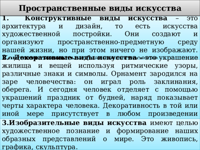Пространственные виды искусства 1. Конструктивные виды искусства – это архитектура и дизайн, то есть искусства художественной постройки. Они создают и организуют пространственно-предметную среду нашей жизни, но при этом ничего не изображают. Конструктивность – образное построение. 2. Декоративные виды искусства – это украшение жилища и вещей используя ритмические узоры, различные знаки и символы. Орнамент зародился на заре человечества: он играл роль заклинания, оберега. И сегодня человек отделяет с помощью украшений праздник от будней, наряд показывает черты характера человека. Декоративность в той или иной мере присутствует в любом произведении пространственного искусства. 3.Изобразительные виды искусства имеют целью художественное познание и формирование наших образных представлений о мире. Это живопись, графика, скульптура. 