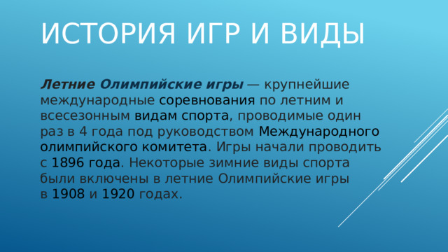 История игр и виды Летние  Олимпийские игры   — крупнейшие международные  соревнования  по летним и всесезонным  видам спорта , проводимые один раз в 4 года под руководством  Международного олимпийского комитета . Игры начали проводить с  1896 года . Некоторые зимние виды спорта были включены в летние Олимпийские игры в  1908  и  1920  годах. 